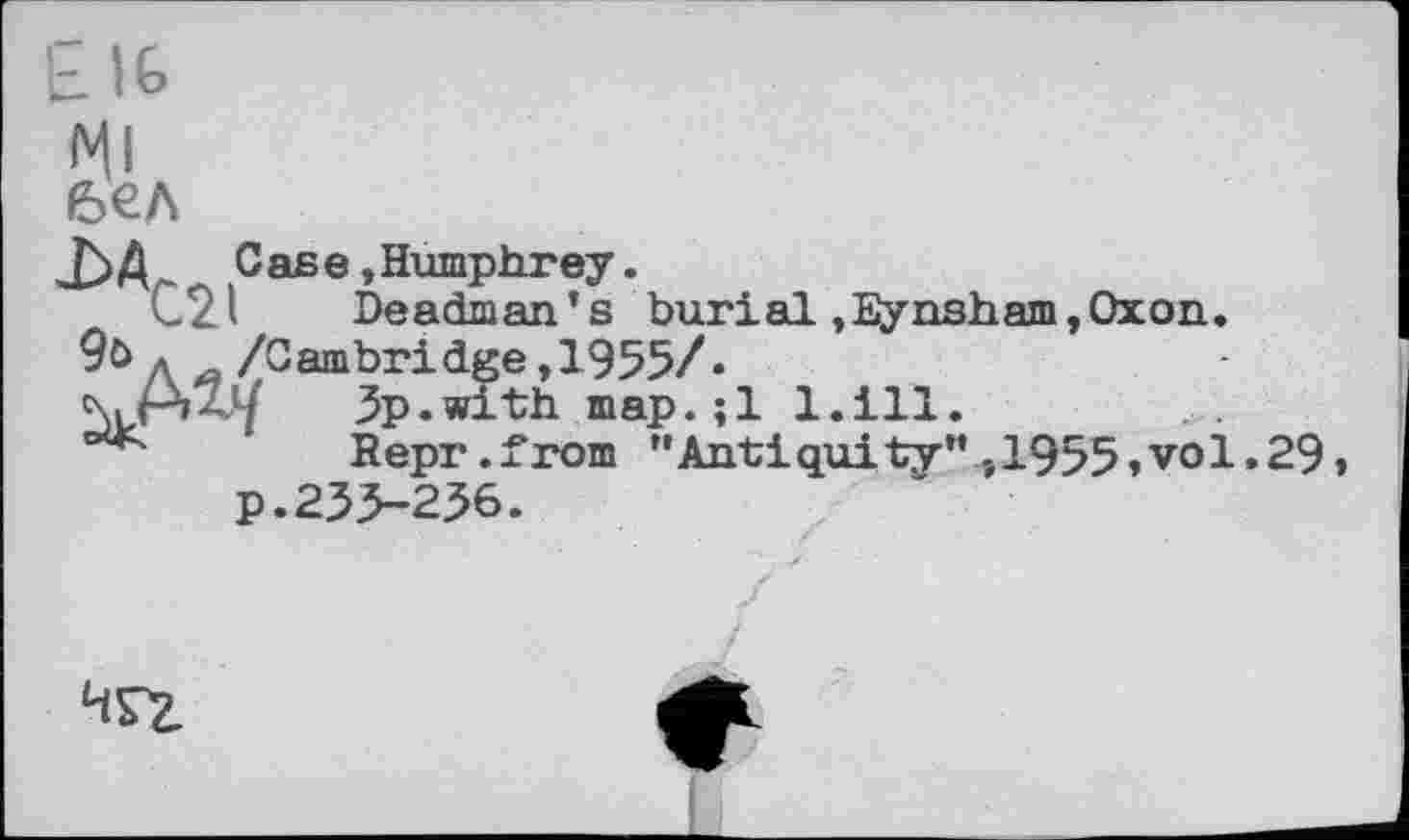 ﻿EIG
бел
јЗД. Case, Humphrey.
C21 Deadman’s burial ,Eynsham,Oxon.
9од /Cambridge,1955/.
Зр.with map.;l l.ill.
Bepr.from "Antiquity",1955»vol.29» p.233-236.
